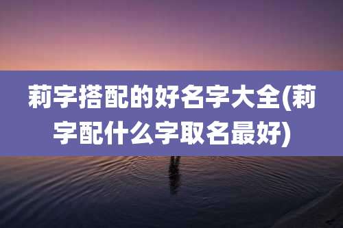 莉字搭配的好名字大全(莉字配什么字取名最好)