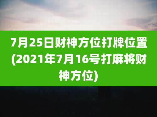 7月25日财神方位打牌位置(2021年7月16号打麻将财神方位)