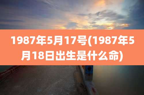 1987年5月17号(1987年5月18日出生是什么命)
