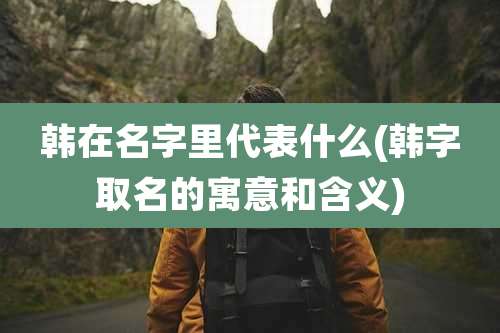 韩在名字里代表什么(韩字取名的寓意和含义)