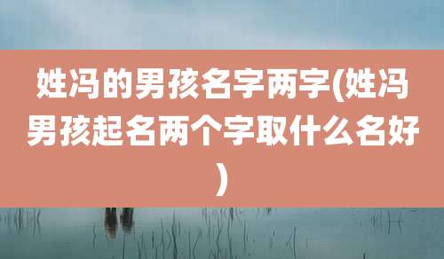 姓冯的男孩名字两字(姓冯男孩起名两个字取什么名好)