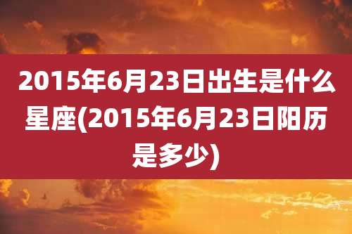 2015年6月23日出生是什么星座(2015年6月23日阳历是多少)