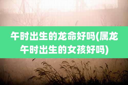 午时出生的龙命好吗(属龙午时出生的女孩好吗)