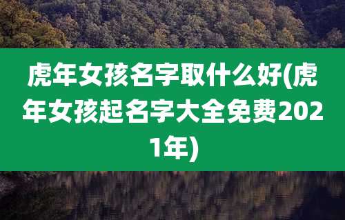 虎年女孩名字取什么好(虎年女孩起名字大全免费2021年)