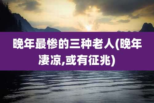 晚年最惨的三种老人(晚年凄凉,或有征兆)
