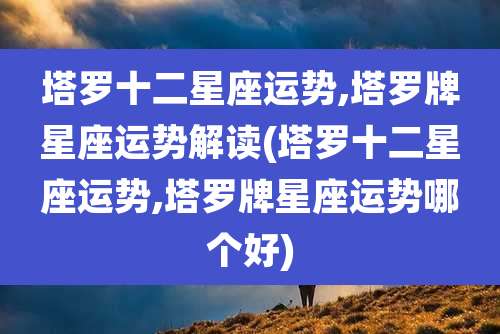 塔罗十二星座运势,塔罗牌星座运势解读(塔罗十二星座运势,塔罗牌星座运势哪个好)