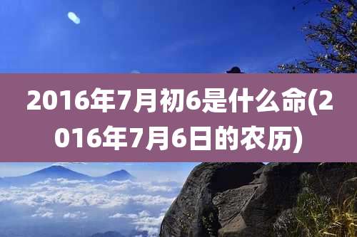2016年7月初6是什么命(2016年7月6日的农历)