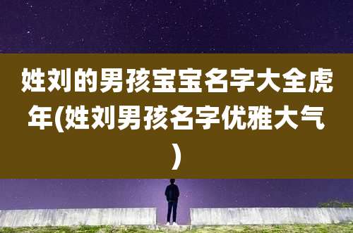 姓刘的男孩宝宝名字大全虎年(姓刘男孩名字优雅大气)