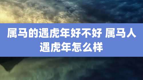 属马的遇虎年好不好 属马人遇虎年怎么样