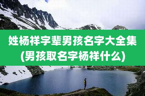 姓杨祥字辈男孩名字大全集(男孩取名字杨祥什么)