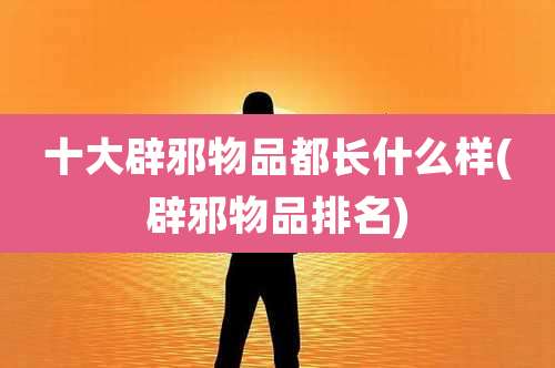 十大辟邪物品都长什么样(辟邪物品排名)