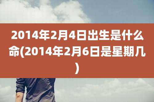 2014年2月4日出生是什么命(2014年2月6日是星期几)
