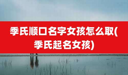 季氏顺口名字女孩怎么取(季氏起名女孩)