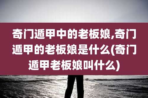 奇门遁甲中的老板娘,奇门遁甲的老板娘是什么(奇门遁甲老板娘叫什么)