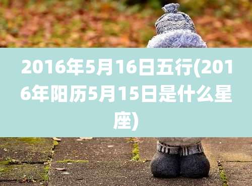 2016年5月16日五行(2016年阳历5月15日是什么星座)