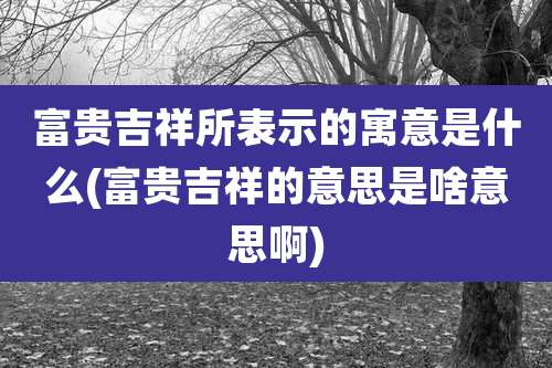 富贵吉祥所表示的寓意是什么(富贵吉祥的意思是啥意思啊)
