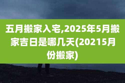 五月搬家入宅,2025年5月搬家吉日是哪几天(20215月份搬家)