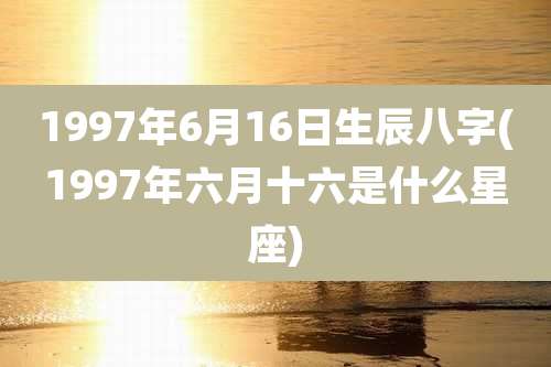 1997年6月16日生辰八字(1997年六月十六是什么星座)