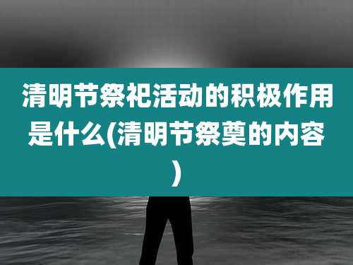 清明节祭祀活动的积极作用是什么(清明节祭奠的内容)