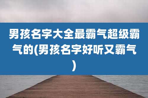 男孩名字大全最霸气超级霸气的(男孩名字好听又霸气)
