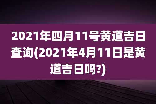 2021年四月11号黄道吉日查询(2021年4月11日是黄道吉日吗?)