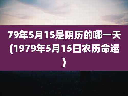 79年5月15是阴历的哪一天(1979年5月15日农历命运)