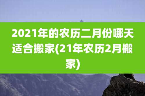 2021年的农历二月份哪天适合搬家(21年农历2月搬家)