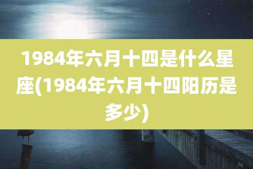 1984年六月十四是什么星座(1984年六月十四阳历是多少)