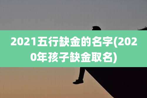 2021五行缺金的名字(2020年孩子缺金取名)