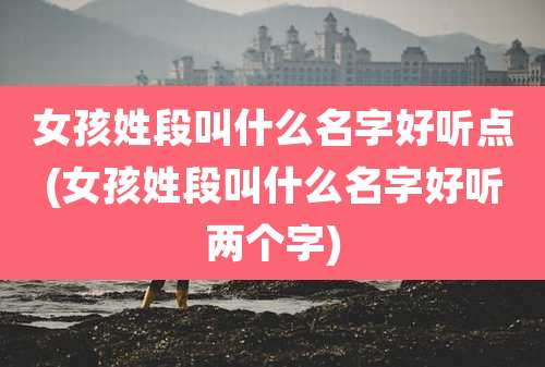 女孩姓段叫什么名字好听点(女孩姓段叫什么名字好听两个字)