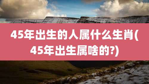 45年出生的人属什么生肖(45年出生属啥的?)