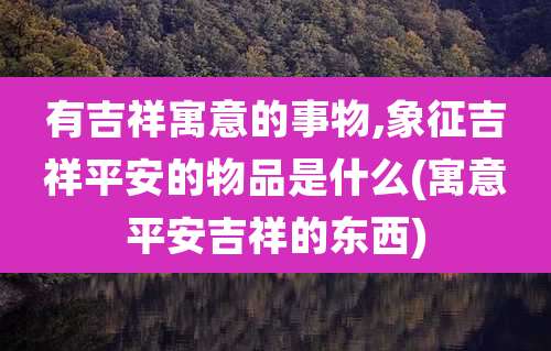 有吉祥寓意的事物,象征吉祥平安的物品是什么(寓意平安吉祥的东西)