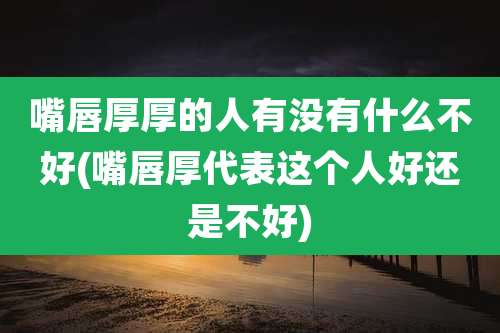 嘴唇厚厚的人有没有什么不好(嘴唇厚代表这个人好还是不好)