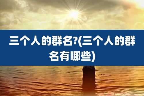 三个人的群名?(三个人的群名有哪些)