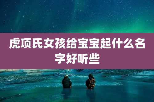 虎项氏女孩给宝宝起什么名字好听些
