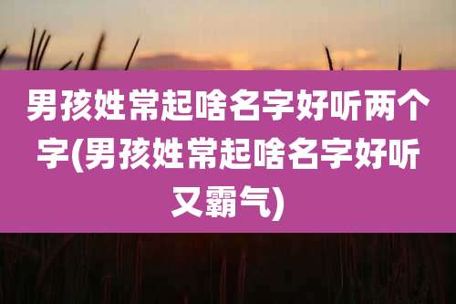 男孩姓常起啥名字好听两个字(男孩姓常起啥名字好听又霸气)