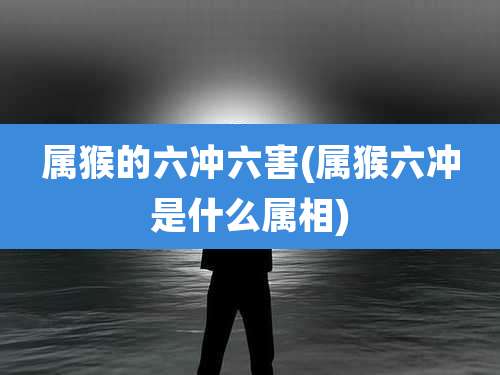 属猴的六冲六害(属猴六冲是什么属相)