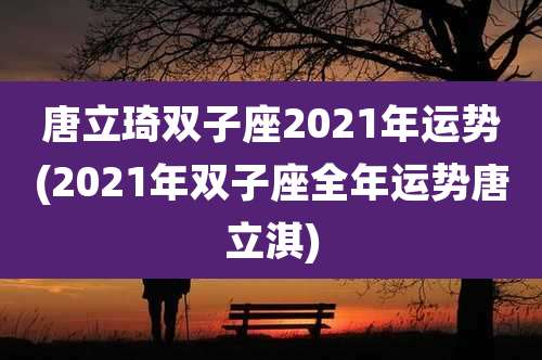 唐立琦双子座2021年运势(2021年双子座全年运势唐立淇)