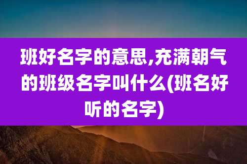班好名字的意思,充满朝气的班级名字叫什么(班名好听的名字)