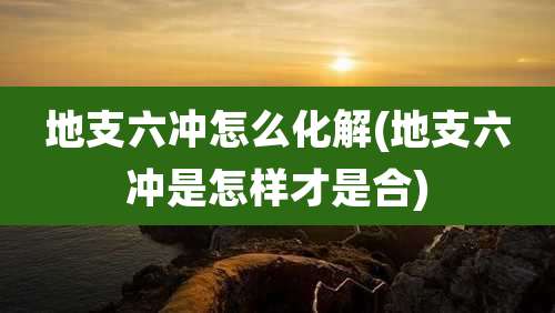 地支六冲怎么化解(地支六冲是怎样才是合)