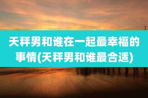 天秤男和谁在一起最幸福的事情(天秤男和谁最合适)