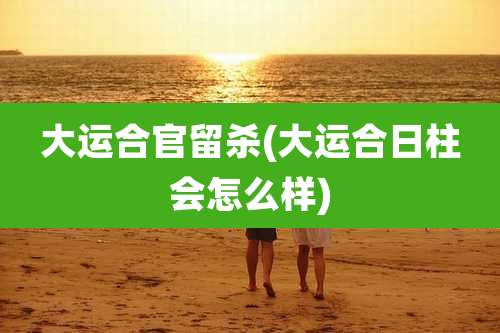 大运合官留杀(大运合日柱会怎么样)