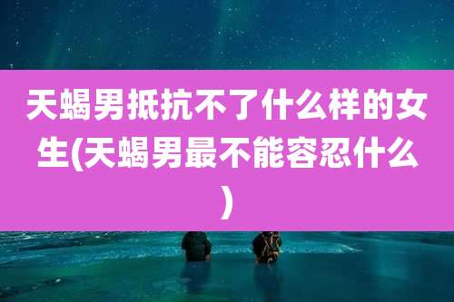 天蝎男抵抗不了什么样的女生(天蝎男最不能容忍什么)
