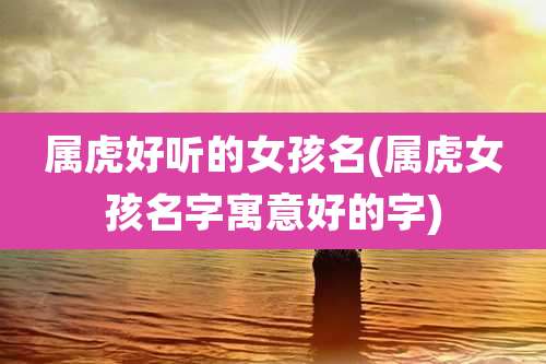 属虎好听的女孩名(属虎女孩名字寓意好的字)