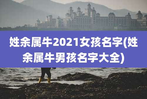 姓余属牛2021女孩名字(姓余属牛男孩名字大全)