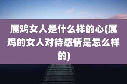 属鸡女人是什么样的心(属鸡的女人对待感情是怎么样的)