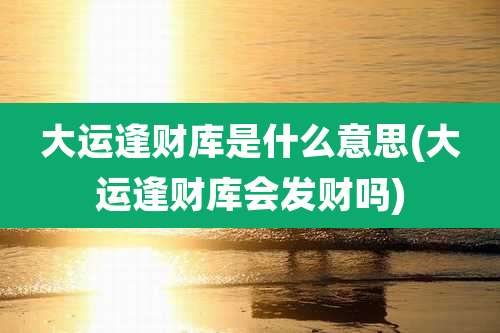 大运逢财库是什么意思(大运逢财库会发财吗)