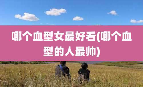 哪个血型女最好看(哪个血型的人最帅)