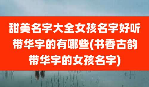 甜美名字大全女孩名字好听带华字的有哪些(书香古韵带华字的女孩名字)