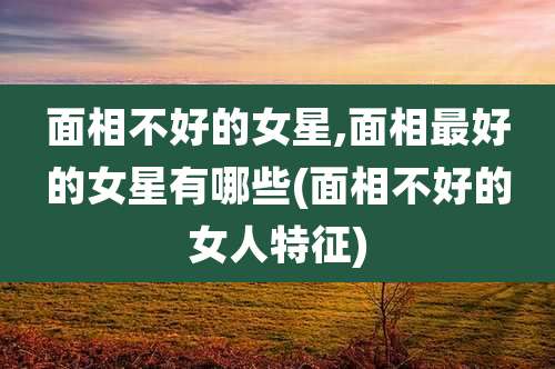 面相不好的女星,面相最好的女星有哪些(面相不好的女人特征)